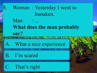 8. Woman : Yesterday I went to
bunaken.
Man : ...
What does the man probably
say?
A. What a nice experience
B. I’m scared
C. That’s right
 