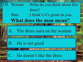 10. Woman : What do you think about this
dress?
Man : I think’s it’s good on you.
What does the man mean?
A. The dress suits on the woman
B. He is not good
C. He doesn’t like the dress
 