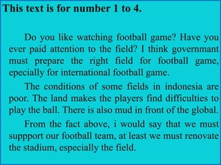This text is for number 1 to 4.
Do you like watching football game? Have you
ever paid attention to the field? I think governmant
must prepare the right field for football game,
epecially for international football game.
The conditions of some fields in indonesia are
poor. The land makes the players find difficulties to
play the ball. There is also mud in front of the global.
From the fact above, i would say that we must
suppport our football team, at least we must renovate
the stadium, especially the field.
 
