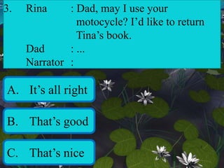 3. Rina : Dad, may I use your
motocycle? I’d like to return
Tina’s book.
Dad : ...
Narrator :
A. It’s all right
B. That’s good
C. That’s nice
 