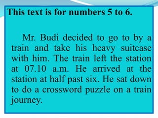 This text is for numbers 5 to 6.
Mr. Budi decided to go to by a
train and take his heavy suitcase
with him. The train left the station
at 07.10 a.m. He arrived at the
station at half past six. He sat down
to do a crossword puzzle on a train
journey.
 