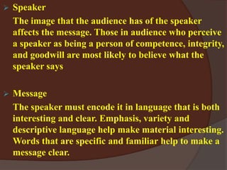 Speaker
The image that the audience has of the speaker
affects the message. Those in audience who perceive
a speaker as being a person of competence, integrity,
and goodwill are most likely to believe what the
speaker says
 Message
The speaker must encode it in language that is both
interesting and clear. Emphasis, variety and
descriptive language help make material interesting.
Words that are specific and familiar help to make a
message clear.
 
