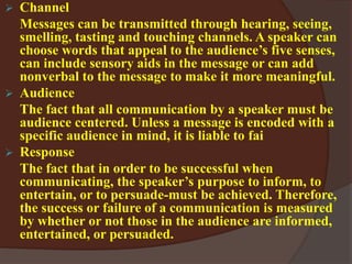  Channel
Messages can be transmitted through hearing, seeing,
smelling, tasting and touching channels. A speaker can
choose words that appeal to the audience’s five senses,
can include sensory aids in the message or can add
nonverbal to the message to make it more meaningful.
 Audience
The fact that all communication by a speaker must be
audience centered. Unless a message is encoded with a
specific audience in mind, it is liable to fai
 Response
The fact that in order to be successful when
communicating, the speaker’s purpose to inform, to
entertain, or to persuade-must be achieved. Therefore,
the success or failure of a communication is measured
by whether or not those in the audience are informed,
entertained, or persuaded.
 