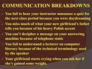 COMMUNICATION BREAKDOWNS
 You fail to hear your instructor announce a quiz for
the next class period because you were daydreaming
 You miss much of what your new girlfriend’s father
tells you because of his heavy Polish accent
 You can’t decipher a message on your answering
machine because of telephone static
 You fail to understand a lecturer on computer
literacy because of the technical terminology used
by the speaker
 Your girlfriend starts crying when you ask her if
she’s gained some weight.
 
