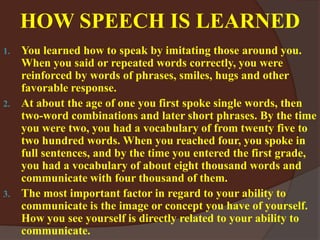 HOW SPEECH IS LEARNED
1. You learned how to speak by imitating those around you.
When you said or repeated words correctly, you were
reinforced by words of phrases, smiles, hugs and other
favorable response.
2. At about the age of one you first spoke single words, then
two-word combinations and later short phrases. By the time
you were two, you had a vocabulary of from twenty five to
two hundred words. When you reached four, you spoke in
full sentences, and by the time you entered the first grade,
you had a vocabulary of about eight thousand words and
communicate with four thousand of them.
3. The most important factor in regard to your ability to
communicate is the image or concept you have of yourself.
How you see yourself is directly related to your ability to
communicate.
 