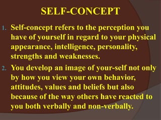 SELF-CONCEPT
1. Self-concept refers to the perception you
have of yourself in regard to your physical
appearance, intelligence, personality,
strengths and weaknesses.
2. You develop an image of your-self not only
by how you view your own behavior,
attitudes, values and beliefs but also
because of the way others have reacted to
you both verbally and non-verbally.
 