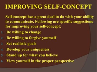 IMPROVING SELF-CONCEPT
Self-concept has a great deal to do with your ability
to communicate. Following are specific suggestions
for improving your self-concept:
1. Be willing to change
2. Be willing to forgive yourself
3. Set realistic goals
4. Develop your uniqueness
5. Stand up for what you believe
6. View yourself in the proper perspective
 