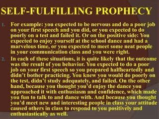 SELF-FULFILLING PROPHECY
1. For example: you expected to be nervous and do a poor job
on your first speech and you did, or you expected to do
poorly on a test and failed it. Or on the positive side: You
expected to enjoy yourself at the school dance and had a
marvelous time, or you expected to meet some neat people
in your communication class and you were right.
2. In each of these situations, it is quite likely that the outcome
was the result of you behavior. You expected to do a poor
job on your first speech so you prepared halfheartedly and
didn’t bother practicing. You knew you would do poorly on
the test, didn’t study adequately, and failed. On the other
hand, because you thought you’d enjoy the dance you
approached it with enthusiasm and confidence, which made
you fun to talk to and dance with. And because you thought
you’d meet new and interesting people in class your attitude
caused others in class to respond to you positively and
enthusiastically as well.
 