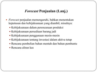 Forecast Penjualan (Lanj.)
 Forecast penjualan memengaruhi, bahkan menentukan
keputusan dan kebijaksanaan yang diambil, misalnya:
 Kebijaksanaan dalam perencanaan produksi
 Kebijaksanaan persediaan barang jadi
 Kebijaksanaan penggunaan mesin-mesin
 Kebijaksanaan tentang investasi dalam aktiva tetap
 Rencana pembelian bahan mentah dan bahan pembantu
 Rencana aliran kas
 