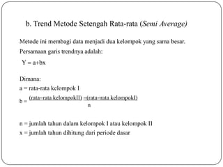 n = jumlah tahun dalam kelompok I atau kelompok II
x = jumlah tahun dihitung dari periode dasar
(ratarata kelompokII) (ratarata kelompokI)
n
b 
b. Trend Metode Setengah Rata-rata (Semi Average)
Metode ini membagi data menjadi dua kelompok yang sama besar.
Persamaan garis trendnya adalah:
Y  abx
Dimana:
a = rata-rata kelompok I
 