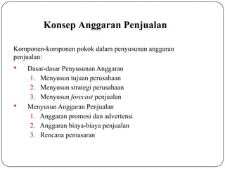 Konsep Anggaran Penjualan
Komponen-komponen pokok dalam penyusunan anggaran
penjualan:


Dasar-dasar Penyusunan Anggaran
1. Menyusun tujuan perusahaan
2. Menyusun strategi perusahaan
3. Menyusun forecast penjualan
Menyusun Anggaran Penjualan
1. Anggaran promosi dan advertensi
2. Anggaran biaya-biaya penjualan
3. Rencana pemasaran
 