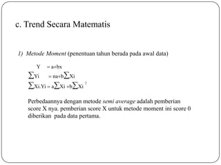 c. Trend Secara Matematis
1) Metode Moment (penentuan tahun berada pada awal data)
Perbedaannya dengan metode semi average adalah pemberian
score X nya. pemberian score X untuk metode moment ini score 0
diberikan pada data pertama.
2
Yi  nabXi
Xi.Yi  aXi bXi
 abxY
 