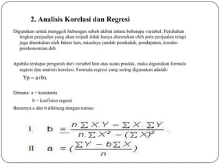2. Analisis Korelasi dan Regresi
Digunakan untuk menggali hubungan sebab akibat antara beberapa variabel. Perubahan
tingkat penjualan yang akan terjadi tidak hanya ditentukan oleh pola penjualan tetapi
juga ditentukan oleh faktor lain, misalnya jumlah penduduk, pendapatan, kondisi
perekonomian,dsb.
Apabila terdapat pengaruh dari variabel lain atas suatu produk, maka digunakan formula
regresi dan analisis korelasi. Formula regresi yang sering digunakan adalah:
Dimana: a = konstanta
b = koefisien regresi
Besarnya a dan b dihitung dengan rumus:
Yp  abx
 
