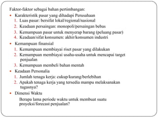 Faktor-faktor sebagai bahan pertimbangan:
 Karakteristik pasar yang dihadapi Perusahaan
1. Luas pasar: bersifat lokal/regional/nasional
2. Keadaan persaingan: monopoli/persaingan bebas
3. Kemampuan pasar untuk menyerap barang (peluang pasar)
4. Keadaan/sifat konsumen: akhir/konsumen industri
 Kemampuan finansial
1. Kemampuan membiayai riset pasar yang dilakukan
2. Kemampuan membiayai usaha-usaha untuk mencapai target
penjualan
3. Kemampuan membeli bahan mentah
 Keadaan Personalia
1. Jumlah tenaga kerja: cukup/kurang/berlebihan
2. Apakah tenaga kerja yang tersedia mampu melaksanakan
tugasnya?
 Dimensi Waktu
Berapa lama periode waktu untuk membuat suatu
proyeksi/forecast penjualan?
 
