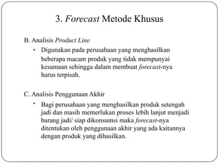 3. Forecast Metode Khusus
B. Analisis Product Line
 Digunakan pada perusahaan yang menghasilkan
beberapa macam produk yang tidak mempunyai
kesamaan sehingga dalam membuat forecast-nya
harus terpisah.
C. Analisis Penggunaan Akhir
 Bagi perusahaan yang menghasilkan produk setengah
jadi dan masih memerlukan proses lebih lanjut menjadi
barang jadi/ siap dikonsumsi maka forecast-nya
ditentukan oleh penggunaan akhir yang ada kaitannya
dengan produk yang dihasilkan.
 
