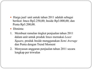  Harga jual/ unit untuk tahun 2011 adalah sebagai
berikut: Imco Rp2.250,00; Inside Rp3.000,00; dan
Penta Rp5.200,00.
 Diminta:
1. Membuat ramalan tingkat penjualan tahun 2011
dalam unit untuk produk Imco memakai Least
Square, produk Inside menggunakan Semi Average
dan Penta dengan Trend Moment
2. Menyusun anggaran penjualan tahun 2011 secara
lengkap per triwulan
 