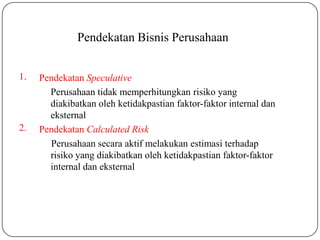 Pendekatan Bisnis Perusahaan
1.
2.
Pendekatan Speculative
Perusahaan tidak memperhitungkan risiko yang
diakibatkan oleh ketidakpastian faktor-faktor internal dan
eksternal
Pendekatan Calculated Risk
Perusahaan secara aktif melakukan estimasi terhadap
risiko yang diakibatkan oleh ketidakpastian faktor-faktor
internal dan eksternal
 