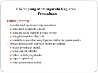 Faktor yang Memengaruhi Kegiatan
Perusahaan
Faktor Internal:
• Kualitas dan kegunaan produk perusahaan
bagaimana produk itu dipakai
mengapa orang membeli produk tersebut
penggunaan potensiil produk
perubahan-perubahan yang dapat menaikkan kegunaan produk
• Ongkos produksi dan distribusi produk perusahaan
proses pembuatan produk
teknologi yang dipakai
bahan mentah yang dipakai
kapasitas produksi
biaya memasarkan produk
 