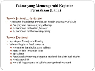 Faktor Internal….(lanjutan)
• Kecakapan Manajemen Perusahaan Sendiri (Managerial Skill)
Penghayatan persoalan yang dihadapi
Kemampuan melakukan forecast
Kemampuan melihat reaksi pesaing
Faktor Eksternal
• Kecakapan Manajemen Pesaing
• Volume Kegiatan Perekonomian
Konsumen dan tingkat daya belinya
Manajer lain (produsen lain)
Spekulator
Peraturan hukum yang mengatur produksi dan distribusi produk
Keadaan politik
Kondisi lingkungan dan kehidupan organisasi ekonomi
Faktor yang Memengaruhi Kegiatan
Perusahaan (Lanj.)
 