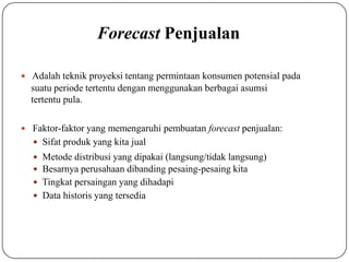 Forecast Penjualan
 Adalah teknik proyeksi tentang permintaan konsumen potensial pada
suatu periode tertentu dengan menggunakan berbagai asumsi
tertentu pula.
 Faktor-faktor yang memengaruhi pembuatan forecast penjualan:
 Sifat produk yang kita jual
 Metode distribusi yang dipakai (langsung/tidak langsung)
 Besarnya perusahaan dibanding pesaing-pesaing kita
 Tingkat persaingan yang dihadapi
 Data historis yang tersedia
 