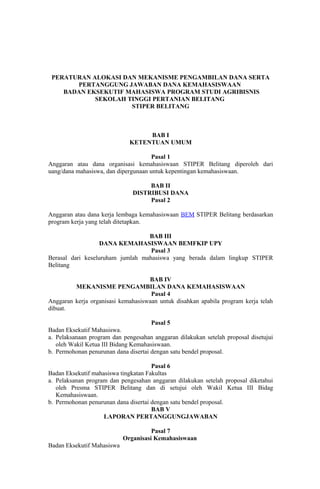 PERATURAN ALOKASI DAN MEKANISME PENGAMBILAN DANA SERTA
       PERTANGGUNG JAWABAN DANA KEMAHASISWAAN
    BADAN EKSEKUTIF MAHASISWA PROGRAM STUDI AGRIBISNIS
            SEKOLAH TINGGI PERTANIAN BELITANG
                     STIPER BELITANG



                                   BAB I
                              KETENTUAN UMUM

                                      Pasal 1
Anggaran atau dana organisasi kemahasiswaan STIPER Belitang diperoleh dari
uang/dana mahasiswa, dan dipergunaan untuk kepentingan kemahasiswaan.

                                    BAB II
                               DISTRIBUSI DANA
                                    Pasal 2

Anggaran atau dana kerja lembaga kemahasiswaan BEM STIPER Belitang berdasarkan
program kerja yang telah ditetapkan.

                                  BAB III
                   DANA KEMAHASISWAAN BEMFKIP UPY
                                   Pasal 3
Berasal dari keseluruham jumlah mahasiswa yang berada dalam lingkup STIPER
Belitang

                                    BAB IV
         MEKANISME PENGAMBILAN DANA KEMAHASISWAAN
                                     Pasal 4
Anggaran kerja organisasi kemahasiswaan untuk disahkan apabila program kerja telah
dibuat.

                                      Pasal 5
Badan Eksekutif Mahasiswa.
a. Pelaksanaan program dan pengesahan anggaran dilakukan setelah proposal disetujui
   oleh Wakil Ketua III Bidang Kemahasiswaan.
b. Permohonan penurunan dana disertai dengan satu bendel proposal.

                                      Pasal 6
Badan Eksekutif mahasiswa tingkatan Fakultas
a. Pelaksanan program dan pengesahan anggaran dilakukan setelah proposal diketahui
   oleh Presma STIPER Belitang dan di setujui oleh Wakil Ketua III Bidag
   Kemahasiswaan.
b. Permohonan penurunan dana disertai dengan satu bendel proposal.
                                      BAB V
                    LAPORAN PERTANGGUNGJAWABAN

                                      Pasal 7
                            Organisasi Kemahasiswaan
Badan Eksekutif Mahasiswa
 