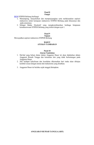 Pasal 8
                                       Fungsi
BEM STIPER Belitang berfungsi
  1. Menampung, menyalurkan dan memperjuangkan serta melaksanakan aspirasi
     mahasiswa untuk kemajuan mahasiswa STIPER Belitang pada khususnya dan
      pada umumnya.
  2. Sebagai Badan Eksekutif yang mengkoordinasikan lembaga himpunan
     kemahasiswaan STIPER Belitang yang terkait dengan ayat 1.


                                   Pasal 9
                                   Tujuan
Mewujudkan aspirasi mahasiswa STIPER Belitang

                                   BAB IV
                              ATURAN TAMBAHAN


                                     Pasal 10
                                Aturan Tambahan
   1. Hal-hal yang belum diatur dalam Anggaran Dasar ini akan dijabarkan dalam
      Anggaran Rumah Tangga dan ketentuan lain yang tidak bertentangan pada
      Anggaran Dasar.
   2. Jika terdapat kekeliruan dan kesalahan dikemudian hari maka akan ditinjau
      kembali sesuai dengan aturan dan mekanisme yang disahkan.
   3. Anggaran Dasar ini berlaku sejak tanggal ditetapkan.




                     ANGGARAN RUMAH TANGGA (ART)
 