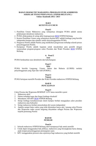 BADAN EKSEKUTIF MAHASISWA PROGRAM STUDI AGRIBISNIS
         SEKOLAH TINNGI PERTANIAN ( STIPER BELITANG )
                    Tahun Akademik 2012 / 2013


                                   BAB I
                              KETENTUAN UMUM

                                       Pasal I
1. Pemilihan Umum Mahasiswa yang selanjutnya disingkat PUMA adalah sarana
   pelaksanaan demokrasi mahasiswa.
2. PUMA dilaksanakan di setiap akhir kepengurusan BEM STIPER Belitang.
3. Komisi Pemilihan Umum yang selanjutnya disebut KPU adalah lembaga yang bersifat
   independen kampus dan mandiri untuk menyelenggarakan PUMA.
4. Pengawas Pemilu adalah Panitia yang melakukan pengawasan terhadap seluruh proses
   penyelenggaraan Pemilu.
5. Kampanye Pemilu adalah kegiatan untuk meyakinkan para pemilih dengan
   menawarkan program-program calon Presiden dan Wakil Presiden BEM STIPER
   Belitang.

                                     6. Pasal 2
                                      Asas
PUMA berdasarkan asas demokratis dan kekeluargaan.

                                       Pasal 3
                                        Sifat
PUMA bersifat Langsung, Umum, Bebas              dan   Rahasia   (LUBER)    melalui
penyelenggaraan yang Jujur dan Adil (JURDIL).

                                    Pasal 4
                                    Tujuan
PUMA bertujuan memilih Presiden dan Wakil Presiden mahasiswa STIPER Belitang.

                                    BAB II
                                 PENCALONAN

                                      Pasal 5
Calon Presma dan Wapresma BEMFKIP -UPY harus memiliki syarat:
1. Mahasiswa aktif
2. Paham terhadap tugas dan fungsi lembaga eksekutif
3. Memahami AD/ART BEM STIPER Belitang
4. Setiap lembaga kemahasiswaan intern kampus berhak mengajukan calon presiden
    mahasiswa atau berkoalisi
5. Setiap mahasiswa berhak mencalonkan diri secara independent
6. Apabila sampai batas waktu yang telah ditentukan hanya ada 1 pasang calon Presma
    dan Wapresma maka secara langsung dinyatakan sebagai Presma dan Wapresma
    terpilih pemenang Pemilu


                                     BAB III
                                    PEMILIH

                                    Pasal 6
1. Seluruh mahasiswa STIPER Belitang aktif mempunyai hak untuk memilih
2. Untuk dapat menggunakan hak pilihnya, mahasiswa yang bersangkutan harus datang
   pada tempat penyelenggaraan pemungutan suara
3. KPU menggunakan presensi atau sejenisnya bagi mahasiswa yang berhak memilih
 