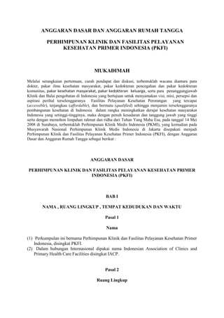 ANGGARAN DASAR DAN ANGGARAN RUMAH TANGGA
PERHIMPUNAN KLINIK DAN FASILITAS PELAYANAN
KESEHATAN PRIMER INDONESIA (PKFI)
MUKADIMAH
Melalui serangkaian pertemuan, curah pendapat dan diskusi, terbentuklah wacana diantara para
dokter, pakar ilmu kesehatan masyarakat, pakar kedokteran pencegahan dan pakar kedokteran
komunitas, pakar kesehatan masyarakat, pakar kedokteran keluarga, serta para penanggungjawab
Klinik dan Balai pengobatan di Indonesia yang bertujuan untuk menyamakan visi, misi, persepsi dan
aspirasi perihal terselenggaranya Fasilitas Pelayanan Kesehatan Perorangan yang tercapai
(accessible), terjangkau (affordable), dan bermutu (qualified) sehingga menjamin terselenggaranya
pembangunan kesehatan di Indonesia dalam rangka meningkatkan derajat kesehatan masyarakat
Indonesia yang setinggi-tingginya, maka dengan penuh kesadaran dan tanggung jawab yang tinggi
serta dengan memohon limpahan rahmat dan ridha dari Tuhan Yang Maha Esa, pada tanggal 14 Mei
2008 di Surabaya, terbentuklah Perhimpunan Klinik Medis Indonesia (PKMI), yang kemudian pada
Musyawarah Nasional Perhimpunan Klinik Medis Indonesia di Jakarta disepakati menjadi
Perhimpunan Klinik dan Fasilitas Pelayanan Kesehatan Primer Indonesia (PKFI), dengan Anggaran
Dasar dan Anggaran Rumah Tangga sebagai berikut :
ANGGARAN DASAR
PERHIMPUNAN KLINIK DAN FASILITAS PELAYANAN KESEHATAN PRIMER
INDONESIA (PKFI)
BAB I
NAMA , RUANG LINGKUP , TEMPAT KEDUDUKAN DAN WAKTU
Pasal 1
Nama
(1) Perkumpulan ini bernama Perhimpunan Klinik dan Fasilitas Pelayanan Kesehatan Primer
Indonesia, disingkat PKFI.
(2) Dalam hubungan Internasional dipakai nama Indonesian Association of Clinics and
Primary Health Care Facilities disingkat IACP.
Pasal 2
Ruang Lingkup
 