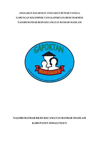ANGGARAN DASAR DAN ANGGARAN RUMAH TANGGA

 GABUNGAN KELOMPOK TANI (GAPOKTAN) REJO MAKMUR

  NAGORI BANDAR REJO KECAMATAN BANDAR MASILAM




NAGORI BANDAR REJO KECAMATAN BANDAR MASILAM
           KABUPATEN SIMALUNGUN
 