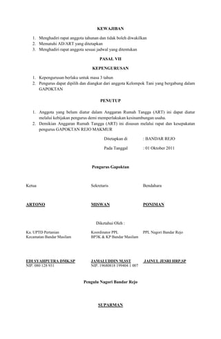 KEWAJIBAN

   1. Menghadiri rapat anggota tahunan dan tidak boleh diwakilkan
   2. Mematuhi AD/ART yang ditetapkan
   3. Menghadiri rapat anggota sesuai jadwal yang ditentukan

                                       PASAL VII

                                   KEPENGURUSAN

   1. Kepengurusan berlaku untuk masa 3 tahun
   2. Pengurus dapat dipilih dan diangkat dari anggota Kelompok Tani yang bergabung dalam
      GAPOKTAN

                                       PENUTUP

   1. Anggota yang belum diatur dalam Anggaran Rumah Tangga (ART) ini dapat diatur
      melalui kebijakan pengurus demi memperlakukan kesinambungan usaha.
   2. Demikian Anggaran Rumah Tangga (ART) ini disusun melalui rapat dan kesepakatan
      pengurus GAPOKTAN REJO MAKMUR

                                         Ditetapkan di         : BANDAR REJO

                                         Pada Tanggal          : 01 Oktober 2011



                                   Pengurus Gapoktan



Ketua                             Sekretaris                   Bendahara



ARTONO                            MISWAN                       PONIMAN



                                     Diketahui Oleh :

Ka. UPTD Pertanian                Koordinator PPL              PPL Nagori Bandar Rejo
Kecamatan Bandar Masilam          BP3K & KP Bandar Masilam




EDI SYAHPUTRA DMK.SP              JAMALUDDIN M,SST             JAINUL JESRI HRP,SP
NIP. 080 128 931                  NIP. 19680818 199404 1 007



                              Pengulu Nagori Bandar Rejo




                                      SUPARMAN
 