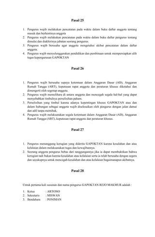 Pasal 25

1. Pengurus wajib melakukan pencatatan pada waktu dalam buku daftar anggota tentang
   masuk dan berhentinya anggota
2. Pengurus wajib melakukan pencatatan pada waktu dalam buku daftar pengurus tentang
   dimulai dan diakhirinya jabatan seorang pengurus.
3. Pengurus wajib berusaha agar anggota mengetahui akibat pencatatan dalam daftar
   anggota.
4. Pengurus wajib menyelenggarakan pendidikan dan pembinaan untuk mempersiapkan alih
   tugas kepengurusan GAPOKTAN


                                       Pasal 26


1. Pengurus wajib berusaha supaya ketentuan dalam Anggaran Dasar (AD), Anggaran
   Rumah Tangga (ART), keputusan rapat anggota dan peraturan khusus diketahui dan
   dimengerti oleh segenap anggota.
2. Pengurus wajib memelihara di antara anggota dan mencegah segala hal-hal yang dapat
   menyebabkan timbulnya perselisihan paham.
3. Perselisihan yang timbul karena adanya kepentingan khusus GAPOKTAN atau dan
   dalam hubungan sebagai anggota wajib diselesaikan oleh pengurus dengan jalan damai
   dan adil tanpa memihak.
4. Pengurus wajib melaksanakan segala ketentuan dalam Anggaran Dasar (AD), Anggaran
   Rumah Tangga (ART), keputusan rapat anggota dan peraturan khusus.


                                       Pasal 27


1. Pengurus menanggung kerugian yang diderita GAPOKTAN karena kesalahan dan atau
   kelalaian dalam melaksanakan tugas dan kewajibannya.
2. Seorang anggota pengurus bebas dari tanggungannya jika ia dapat membuktikan bahwa
   kerugian tadi bukan karena kesalahan atau kelalaian serta ia telah berusaha dengan segera
   dan secukupnya untuk mencegah kesalahan dan atau kelalaian bagaimanapun akibatnya.


                                       Pasal 28


Untuk pertama kali susunan dan nama pengurus GAPOKTAN REJO MAKMUR adalah :

1. Ketua          : ARTONO
2. Sekretaris     : MISWAN
3. Bendahara      : PONIMAN
 