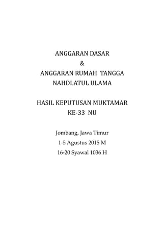 ANGGARAN DASAR
&
ANGGARAN RUMAH TANGGA
NAHDLATUL ULAMA
HASIL KEPUTUSAN MUKTAMAR
KE-33 NU
Jombang, Jawa Timur
1-5 Agustus 2015 M
16-20 Syawal 1036 H
 
