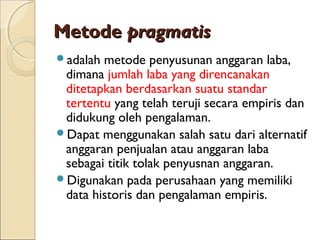 MetodeMetode pragmatispragmatis
adalah metode penyusunan anggaran laba,
dimana jumlah laba yang direncanakan
ditetapkan berdasarkan suatu standar
tertentu yang telah teruji secara empiris dan
didukung oleh pengalaman.
Dapat menggunakan salah satu dari alternatif
anggaran penjualan atau anggaran laba
sebagai titik tolak penyusnan anggaran.
Digunakan pada perusahaan yang memiliki
data historis dan pengalaman empiris.
 