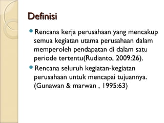DefinisiDefinisi
Rencana kerja perusahaan yang mencakup
semua kegiatan utama perusahaan dalam
memperoleh pendapatan di dalam satu
periode tertentu(Rudianto, 2009:26).
Rencana seluruh kegiatan-kegiatan
perusahaan untuk mencapai tujuannya.
(Gunawan & marwan , 1995:63)
 