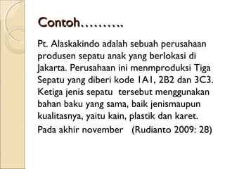 Contoh……….Contoh……….
Pt. Alaskakindo adalah sebuah perusahaan
produsen sepatu anak yang berlokasi di
Jakarta. Perusahaan ini menmproduksi Tiga
Sepatu yang diberi kode 1A1, 2B2 dan 3C3.
Ketiga jenis sepatu tersebut menggunakan
bahan baku yang sama, baik jenismaupun
kualitasnya, yaitu kain, plastik dan karet.
Pada akhir november (Rudianto 2009: 28)
 