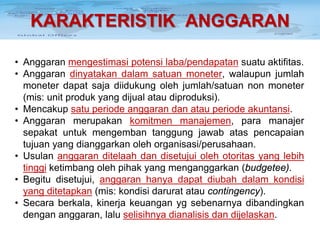 KARAKTERISTIK ANGGARAN
• Anggaran mengestimasi potensi laba/pendapatan suatu aktifitas.
• Anggaran dinyatakan dalam satuan moneter, walaupun jumlah
moneter dapat saja diidukung oleh jumlah/satuan non moneter
(mis: unit produk yang dijual atau diproduksi).
• Mencakup satu periode anggaran dan atau periode akuntansi.
• Anggaran merupakan komitmen manajemen, para manajer
sepakat untuk mengemban tanggung jawab atas pencapaian
tujuan yang dianggarkan oleh organisasi/perusahaan.
• Usulan anggaran ditelaah dan disetujui oleh otoritas yang lebih
tinggi ketimbang oleh pihak yang menganggarkan (budgetee).
• Begitu disetujui, anggaran hanya dapat diubah dalam kondisi
yang ditetapkan (mis: kondisi darurat atau contingency).
• Secara berkala, kinerja keuangan yg sebenarnya dibandingkan
dengan anggaran, lalu selisihnya dianalisis dan dijelaskan.

 
