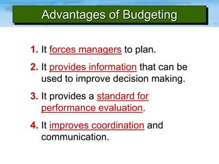 Advantages of Budgeting
1. It forces managers to plan.
2. It provides information that can be
used to improve decision making.
3. It provides a standard for
performance evaluation.
4. It improves coordination and
communication.

 