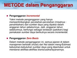 METODE dalam Penganggaran
 Penganggaran Incremental

Yakni metode penganggaran yang hanya
mempertimbangkan perubahan-perubahan (misalnya :
penambahan) dari sumber daya yang dipakai dalam
anggaran tahun sebelumnya. Jadi, anggaran tahun
sebelumnya, berfungsi sebagai landasan (patokan) bagi
pemakaian sumber daya berikutnya secara incremental.
 Penganggaran Zero Basis

Dalam metode penganggaran ini, semua jajaran di dalam
manajemen bertolak (mulai) dari Nol dalam meng-Estimasi
kebutuhan-kebutuhan sumber daya yang diperlukan untuk
mendanai aktifitas-aktifitas bisnis/usaha/layanannya.

 