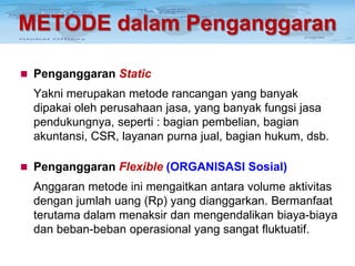 METODE dalam Penganggaran
 Penganggaran Static

Yakni merupakan metode rancangan yang banyak
dipakai oleh perusahaan jasa, yang banyak fungsi jasa
pendukungnya, seperti : bagian pembelian, bagian
akuntansi, CSR, layanan purna jual, bagian hukum, dsb.
 Penganggaran Flexible (ORGANISASI Sosial)

Anggaran metode ini mengaitkan antara volume aktivitas
dengan jumlah uang (Rp) yang dianggarkan. Bermanfaat
terutama dalam menaksir dan mengendalikan biaya-biaya
dan beban-beban operasional yang sangat fluktuatif.

 