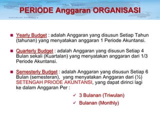 PERIODE Anggaran ORGANISASI
 Yearly Budget : adalah Anggaran yang disusun Setiap Tahun

(tahunan) yang menyatakan anggaran 1 Periode Akuntansi.
 Quarterly Budget : adalah Anggaran yang disusun Setiap 4

Bulan sekali (Kuartalan) yang menyatakan anggaran dari 1/3
Periode Akuntansi.
 Semesterly Budget : adalah Anggaran yang disusun Setiap 6

Bulan (semesteran), yang menyatakan Anggaran dari (½)
SETENGAH PRIODE AKUNTANSI, yang dapat dirinci lagi
ke dalam Anggaran Per :
 3 Bulanan (Triwulan)
 Bulanan (Monthly)

 