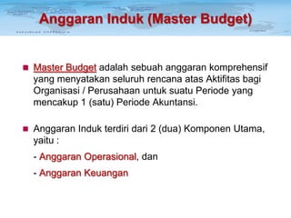Anggaran Induk (Master Budget)

 Master Budget adalah sebuah anggaran komprehensif

yang menyatakan seluruh rencana atas Aktifitas bagi
Organisasi / Perusahaan untuk suatu Periode yang
mencakup 1 (satu) Periode Akuntansi.
 Anggaran Induk terdiri dari 2 (dua) Komponen Utama,

yaitu :
- Anggaran Operasional, dan
- Anggaran Keuangan

 