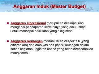 Anggaran Induk (Master Budget)

 Anggaran Operasional merupakan deskripsi rinci

mengenai pendapatan serta biaya yang dibutuhkan
untuk mencapai hasil laba yang diinginkan.
 Anggaran Keuangan menunjukkan ekspektasi (yang

diharapkan) dari arus kas dan posisi keuangan dalam
setiap kegiatan-kegiatan usaha yang telah direncanakan
manajemen.

 