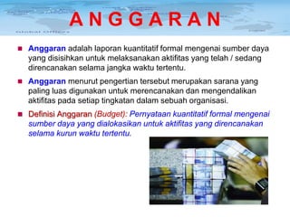 ANGGARAN
 Anggaran adalah laporan kuantitatif formal mengenai sumber daya

yang disisihkan untuk melaksanakan aktifitas yang telah / sedang
direncanakan selama jangka waktu tertentu.
 Anggaran menurut pengertian tersebut merupakan sarana yang

paling luas digunakan untuk merencanakan dan mengendalikan
aktifitas pada setiap tingkatan dalam sebuah organisasi.
 Definisi Anggaran (Budget): Pernyataan kuantitatif formal mengenai

sumber daya yang dialokasikan untuk aktifitas yang direncanakan
selama kurun waktu tertentu.

 
