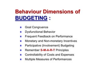 Behaviour Dimensions of
BUDGETING :
Goal Congruence
Dysfunctional Behavior
Frequent Feedback on Performance
Monetary and Non-monetary Incentives
Participative (Involvement) Budgeting
Remember S-M-A-R-T Principles
Controllability of Costs and Expenses
Multiple Measures of Performances

 