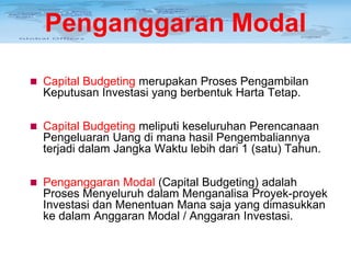 Penganggaran Modal
 Capital Budgeting merupakan Proses Pengambilan

Keputusan Investasi yang berbentuk Harta Tetap.
 Capital Budgeting meliputi keseluruhan Perencanaan

Pengeluaran Uang di mana hasil Pengembaliannya
terjadi dalam Jangka Waktu lebih dari 1 (satu) Tahun.
 Penganggaran Modal (Capital Budgeting) adalah

Proses Menyeluruh dalam Menganalisa Proyek-proyek
Investasi dan Menentuan Mana saja yang dimasukkan
ke dalam Anggaran Modal / Anggaran Investasi.

 