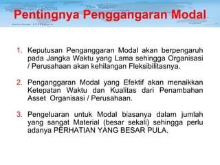 Pentingnya Penggangaran Modal
1. Keputusan Penganggaran Modal akan berpengaruh
pada Jangka Waktu yang Lama sehingga Organisasi
/ Perusahaan akan kehilangan Fleksibilitasnya.
2. Penganggaran Modal yang Efektif akan menaikkan
Ketepatan Waktu dan Kualitas dari Penambahan
Asset Organisasi / Perusahaan.
3. Pengeluaran untuk Modal biasanya dalam jumlah
yang sangat Material (besar sekali) sehingga perlu
adanya PERHATIAN YANG BESAR PULA.

 