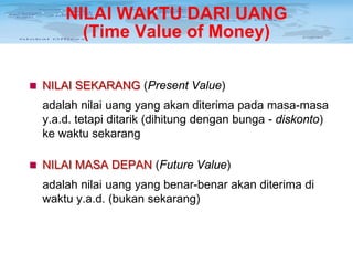 NILAI WAKTU DARI UANG
(Time Value of Money)
 NILAI SEKARANG (Present Value)

adalah nilai uang yang akan diterima pada masa-masa
y.a.d. tetapi ditarik (dihitung dengan bunga - diskonto)
ke waktu sekarang
 NILAI MASA DEPAN (Future Value)

adalah nilai uang yang benar-benar akan diterima di
waktu y.a.d. (bukan sekarang)

 