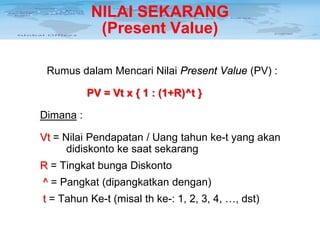 NILAI SEKARANG
(Present Value)
Rumus dalam Mencari Nilai Present Value (PV) :
PV = Vt x { 1 : (1+R)^t }
Dimana :
Vt = Nilai Pendapatan / Uang tahun ke-t yang akan
didiskonto ke saat sekarang
R = Tingkat bunga Diskonto
^ = Pangkat (dipangkatkan dengan)
t = Tahun Ke-t (misal th ke-: 1, 2, 3, 4, …, dst)

 