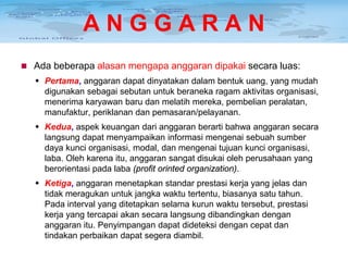 ANGGARAN
 Ada beberapa alasan mengapa anggaran dipakai secara luas:

 Pertama, anggaran dapat dinyatakan dalam bentuk uang, yang mudah
digunakan sebagai sebutan untuk beraneka ragam aktivitas organisasi,
menerima karyawan baru dan melatih mereka, pembelian peralatan,
manufaktur, periklanan dan pemasaran/pelayanan.
 Kedua, aspek keuangan dari anggaran berarti bahwa anggaran secara
langsung dapat menyampaikan informasi mengenai sebuah sumber
daya kunci organisasi, modal, dan mengenai tujuan kunci organisasi,
laba. Oleh karena itu, anggaran sangat disukai oleh perusahaan yang
berorientasi pada laba (profit orinted organization).
 Ketiga, anggaran menetapkan standar prestasi kerja yang jelas dan
tidak meragukan untuk jangka waktu tertentu, biasanya satu tahun.
Pada interval yang ditetapkan selama kurun waktu tersebut, prestasi
kerja yang tercapai akan secara langsung dibandingkan dengan
anggaran itu. Penyimpangan dapat dideteksi dengan cepat dan
tindakan perbaikan dapat segera diambil.

 