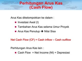 Perhitungan Arus Kas
(Cash Flow)
Arus Kas dikelompokkan ke dalam :
 Investasi Awal (I)
 Tambahan Arus Kas selama Umur Proyek
 Arus Kas Penutup  Nilai Sisa

Net Cash Flow (CF) = Cash inflow – Cash outflow
Perhitungan Arus Kas lain :
 Cash Flow = Net Income (NI) + Depresiasi

 
